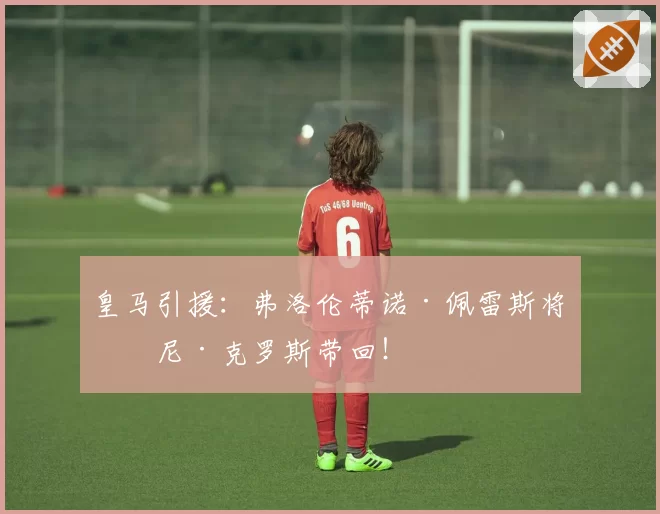 皇马引援:弗洛伦蒂诺·佩雷斯将托尼·克罗斯带回!