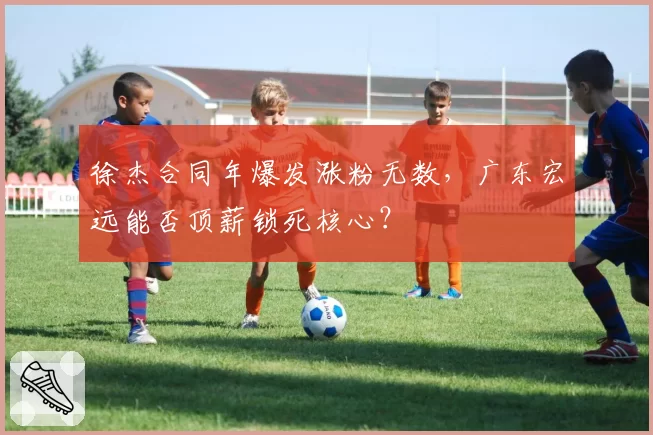 徐杰合同年爆发涨粉无数，广东宏远能否顶薪锁死核心？