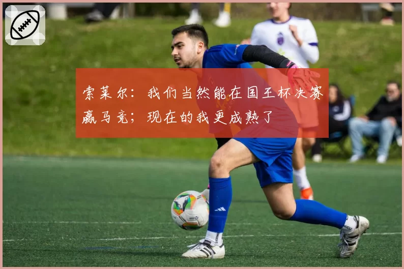 索莱尔：我们当然能在国王杯决赛赢马竞；现在的我更成熟了