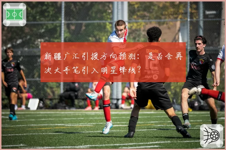新疆广汇引援方向预测:是否会再次大手笔引入明星锋线?