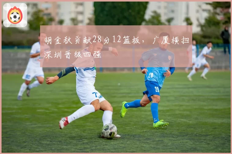 胡金秋贡献28分12篮板,广厦横扫深圳晋级四强