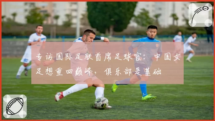 专访国际足联首席足球官：中国女足想重回巅峰，俱乐部是基础