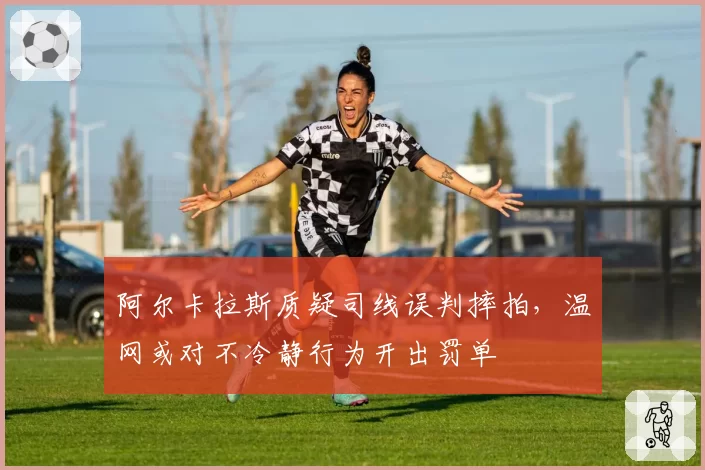 阿尔卡拉斯质疑司线误判摔拍，温网或对不冷静行为开出罚单