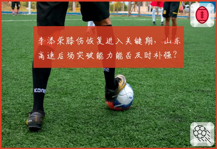 李添荣膝伤恢复进入关键期，山东高速后场突破能力能否及时补强？