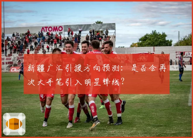 新疆广汇引援方向预测:是否会再次大手笔引入明星锋线?