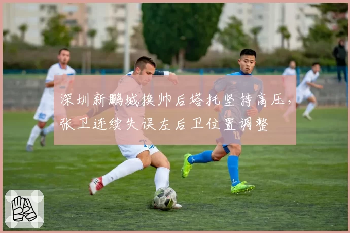 深圳新鹏城换帅后塔托坚持高压，张卫连续失误左后卫位置调整