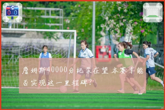 詹姆斯40000分纪录在望 本赛季能否实现这一里程碑？