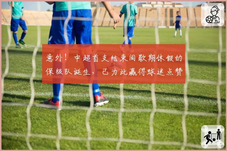 意外！中超首支结束间歇期休假的保级队诞生，已为此赢得球迷点赞
