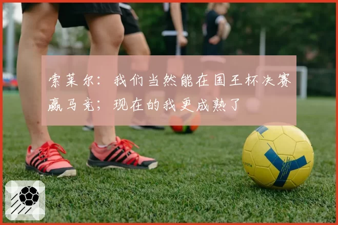 索莱尔：我们当然能在国王杯决赛赢马竞；现在的我更成熟了