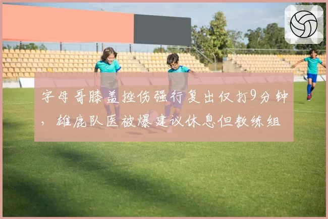 字母哥膝盖挫伤强行复出仅打9分钟，雄鹿队医被爆建议休息但教练组拒绝