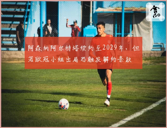 阿森纳阿尔特塔续约至2029年，但若欧冠小组出局恐触发解约条款