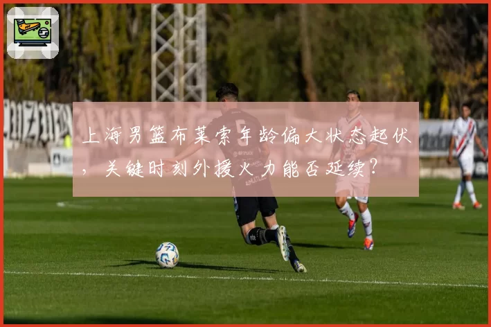 上海男篮布莱索年龄偏大状态起伏，关键时刻外援火力能否延续？