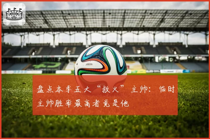 盘点本季五大“救火”主帅：临时主帅胜率最高者竟是他