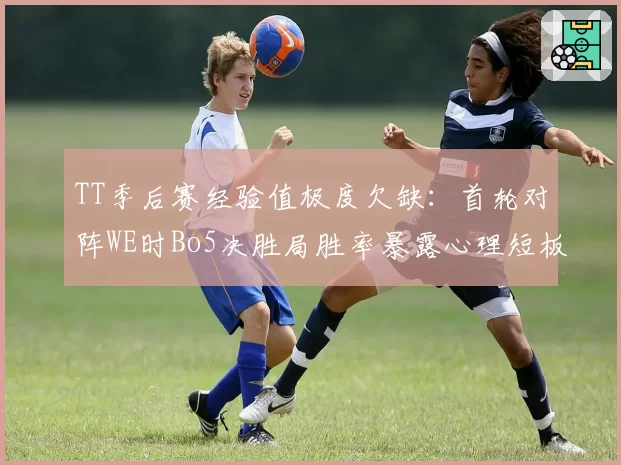 TT季后赛经验值极度欠缺：首轮对阵WE时Bo5决胜局胜率暴露心理短板