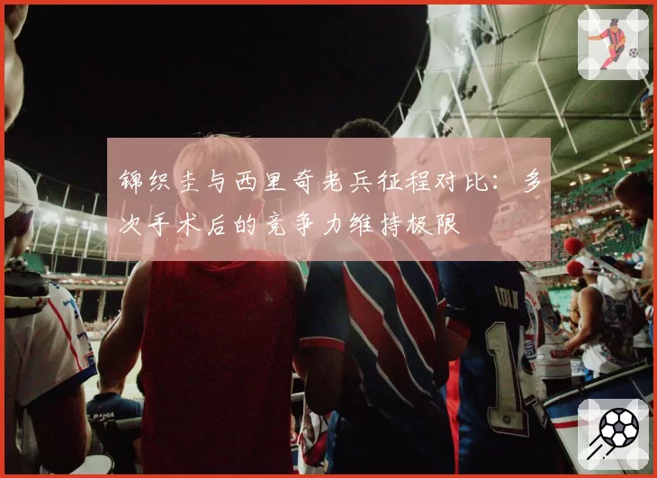 锦织圭与西里奇老兵征程对比:多次手术后的竞争力维持极限