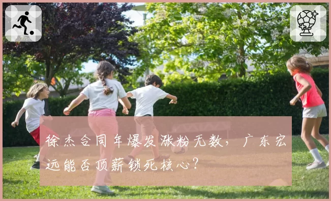 徐杰合同年爆发涨粉无数，广东宏远能否顶薪锁死核心？
