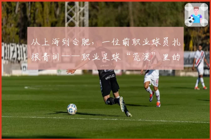 从上海到合肥，一位前职业球员扎根青训——职业足球“荒漠”里的星星之火之一