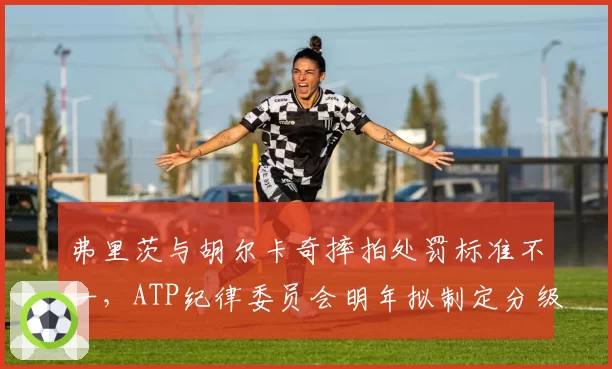 弗里茨与胡尔卡奇摔拍处罚标准不一，ATP纪律委员会明年拟制定分级罚则