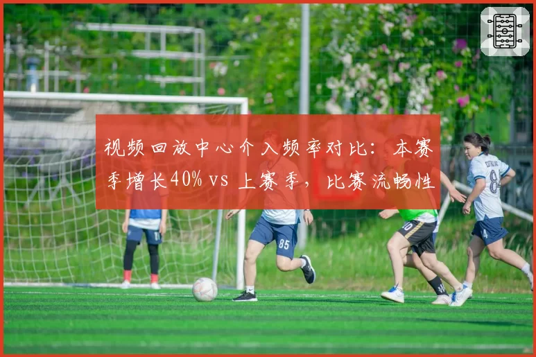 视频回放中心介入频率对比：本赛季增长40% vs 上赛季，比赛流畅性受损？