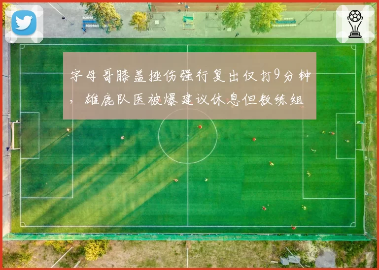 字母哥膝盖挫伤强行复出仅打9分钟，雄鹿队医被爆建议休息但教练组拒绝