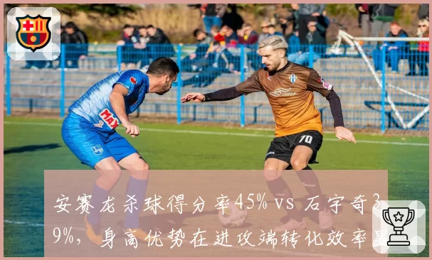 安赛龙杀球得分率45% vs 石宇奇39%，身高优势在进攻端转化效率显著