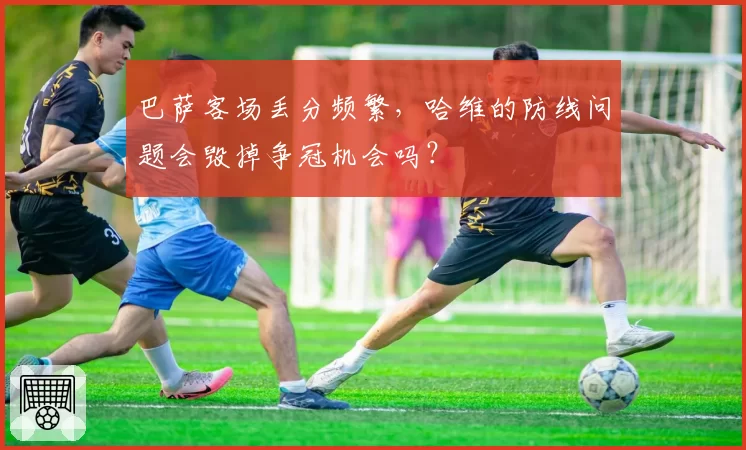 巴萨客场丢分频繁，哈维的防线问题会毁掉争冠机会吗？