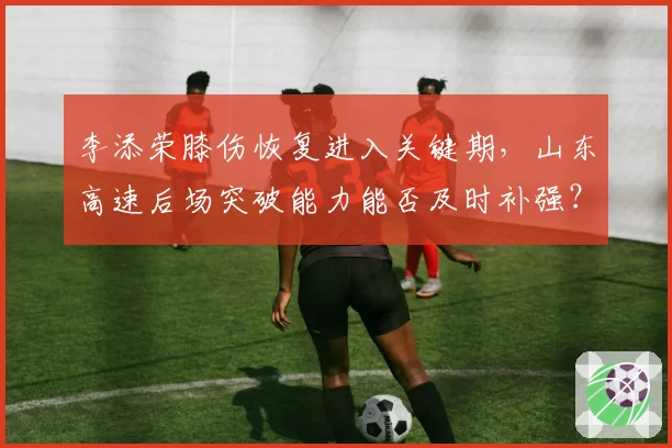 李添荣膝伤恢复进入关键期，山东高速后场突破能力能否及时补强？