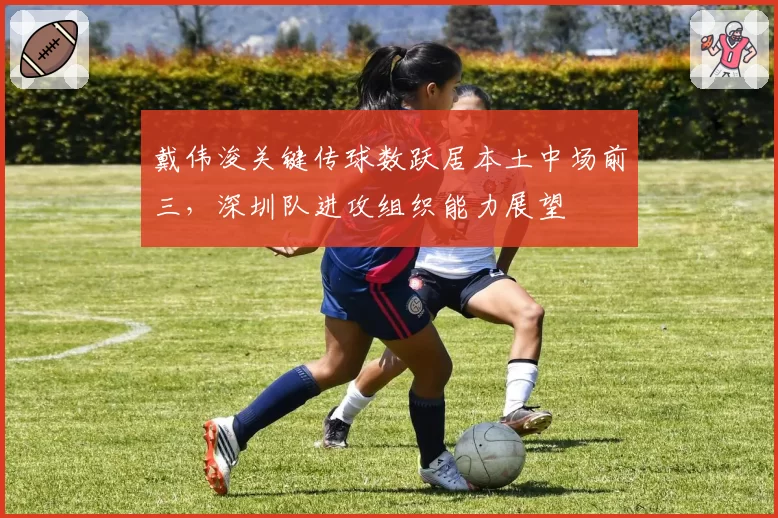 戴伟浚关键传球数跃居本土中场前三，深圳队进攻组织能力展望