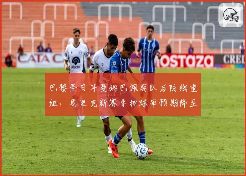 巴黎圣日耳曼姆巴佩离队后防线重组，恩里克新赛季控球率预期降至58%