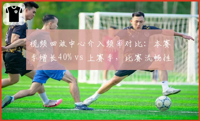 视频回放中心介入频率对比：本赛季增长40% vs 上赛季，比赛流畅性受损？