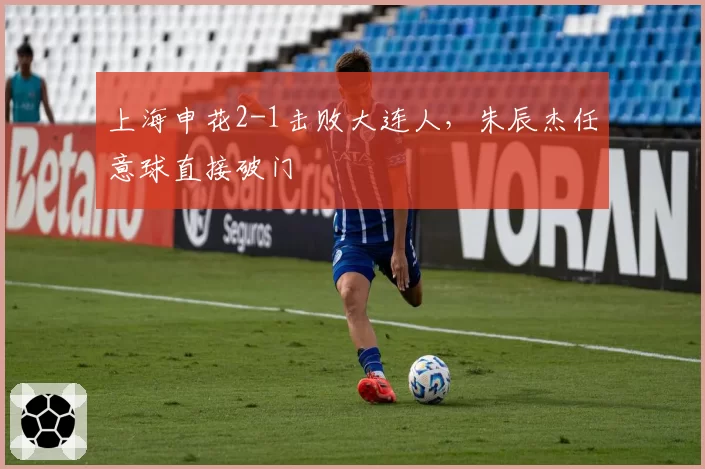 上海申花2-1击败大连人，朱辰杰任意球直接破门