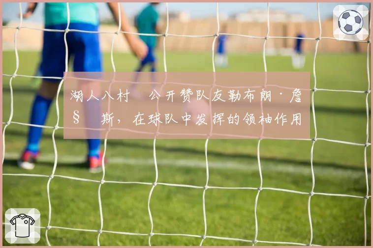 湖人八村塁公开赞队友勒布朗·詹姆斯,在球队中发挥的领袖作用