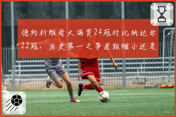 德约科维奇大满贯24冠对比纳达尔22冠，历史第一之争差距缩小还是扩大？