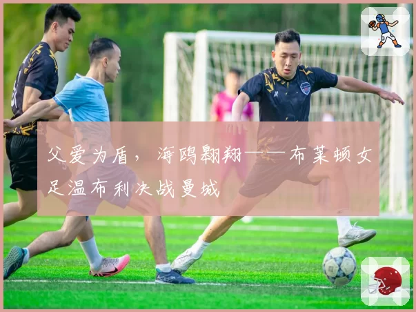 父爱为盾，海鸥翱翔——布莱顿女足温布利决战曼城