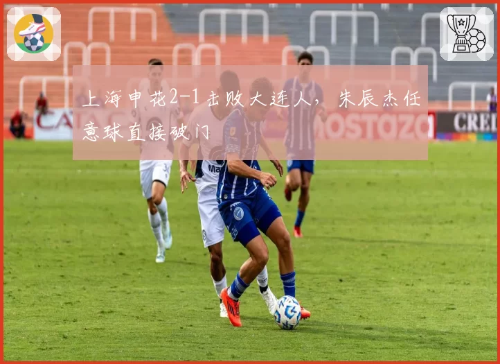 上海申花2-1击败大连人，朱辰杰任意球直接破门