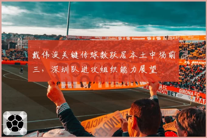 戴伟浚关键传球数跃居本土中场前三，深圳队进攻组织能力展望