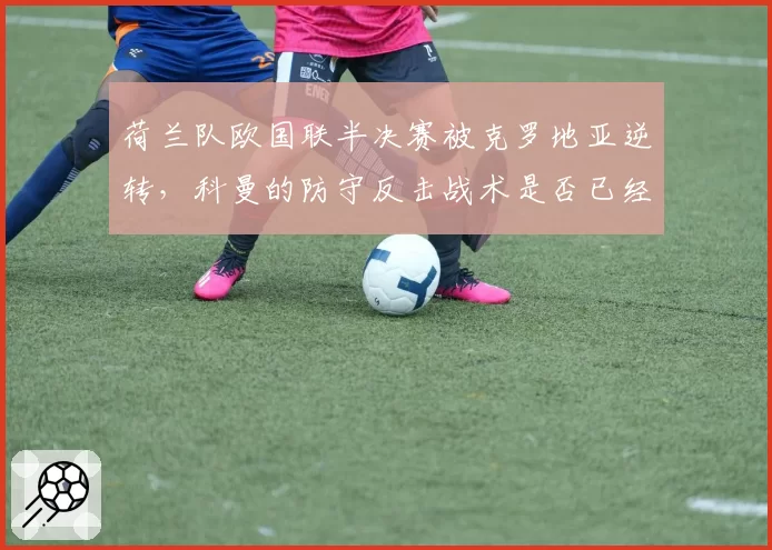 荷兰队欧国联半决赛被克罗地亚逆转，科曼的防守反击战术是否已经过时？