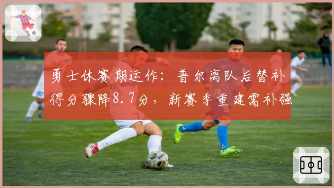 勇士休赛期运作：普尔离队后替补得分骤降8.7分，新赛季重建需补强