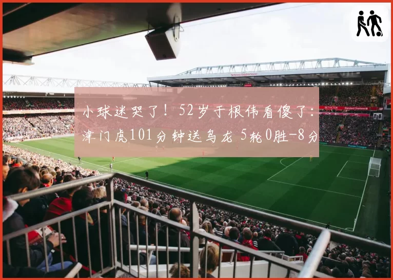 小球迷哭了!52岁于根伟看傻了:津门虎101分钟送乌龙 5轮0胜-8分