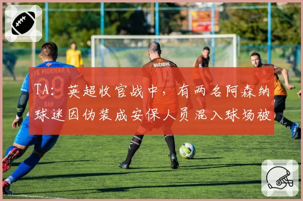 TA：英超收官战中，有两名阿森纳球迷因伪装成安保人员混入球场被捕