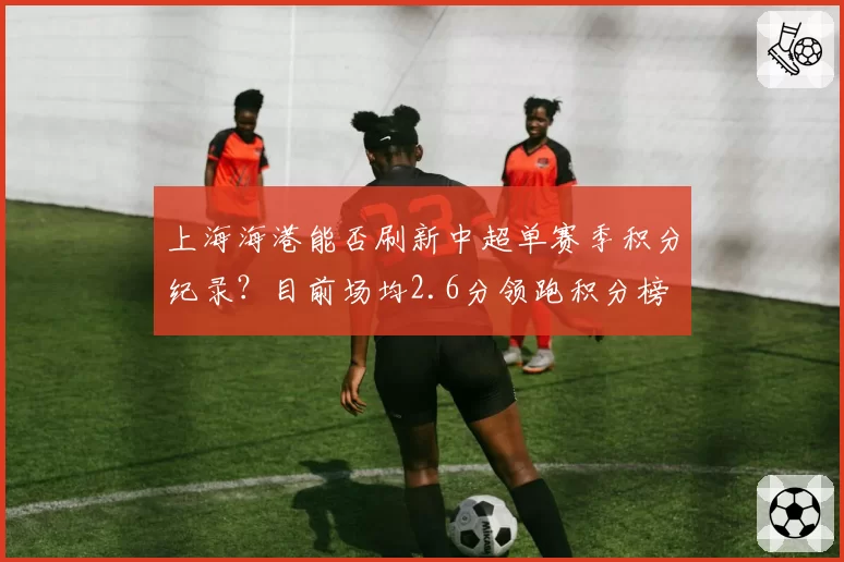 上海海港能否刷新中超单赛季积分纪录？目前场均2.6分领跑积分榜