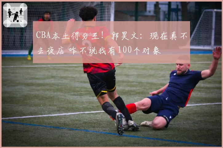 CBA本土得分王！郭昊文：现在真不去夜店 咋不说我有100个对象