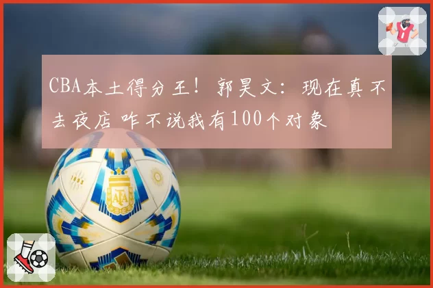 CBA本土得分王！郭昊文：现在真不去夜店 咋不说我有100个对象