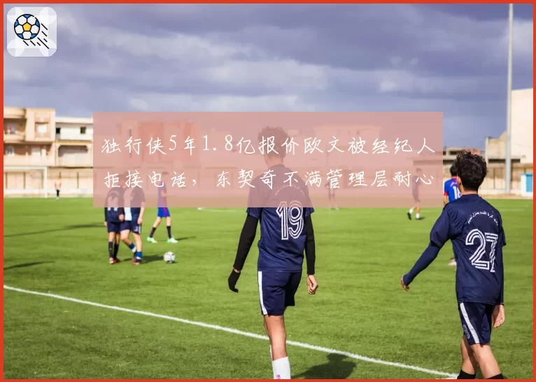 独行侠5年1.8亿报价欧文被经纪人拒接电话,东契奇不满管理层耐心透支公开催促操作