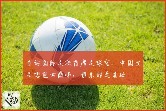 专访国际足联首席足球官：中国女足想重回巅峰，俱乐部是基础