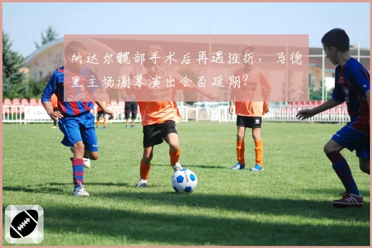 纳达尔髋部手术后再遇挫折，马德里主场谢幕演出会否延期？