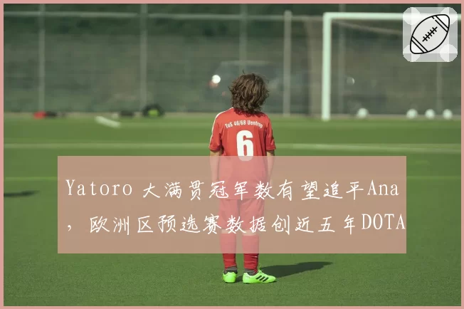 Yatoro 大满贯冠军数有望追平Ana，欧洲区预选赛数据创近五年DOTA2中单新高