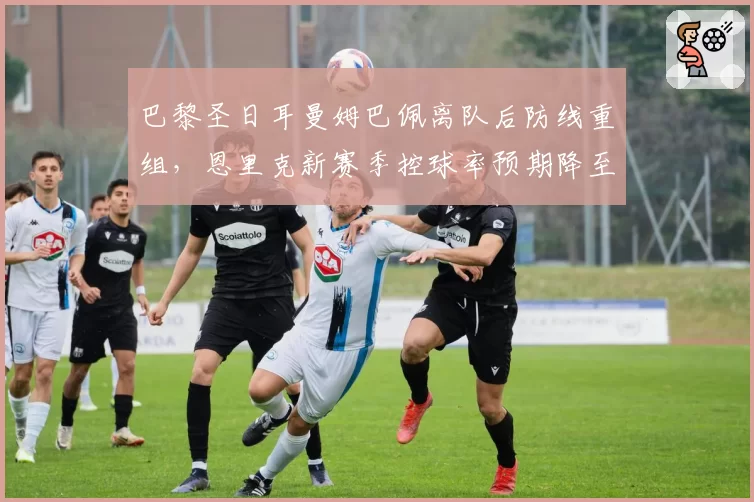 巴黎圣日耳曼姆巴佩离队后防线重组，恩里克新赛季控球率预期降至58%