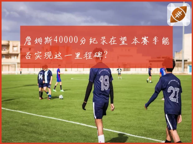 詹姆斯40000分纪录在望 本赛季能否实现这一里程碑？