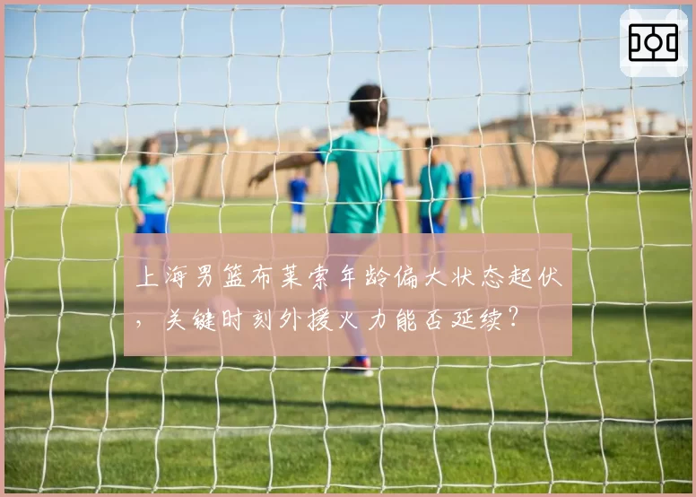 上海男篮布莱索年龄偏大状态起伏，关键时刻外援火力能否延续？